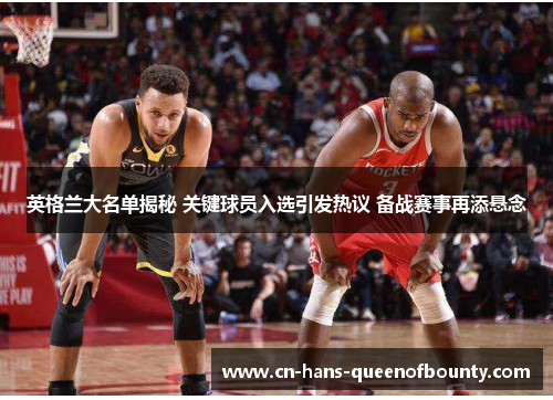 英格兰大名单揭秘 关键球员入选引发热议 备战赛事再添悬念