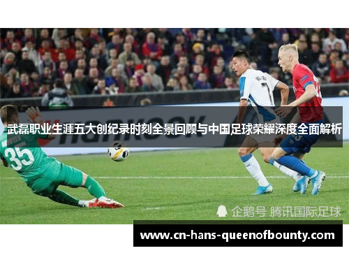 武磊职业生涯五大创纪录时刻全景回顾与中国足球荣耀深度全面解析