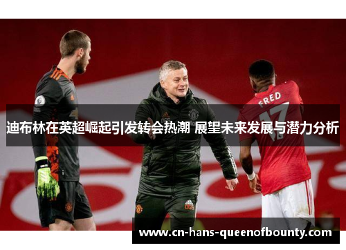 迪布林在英超崛起引发转会热潮 展望未来发展与潜力分析