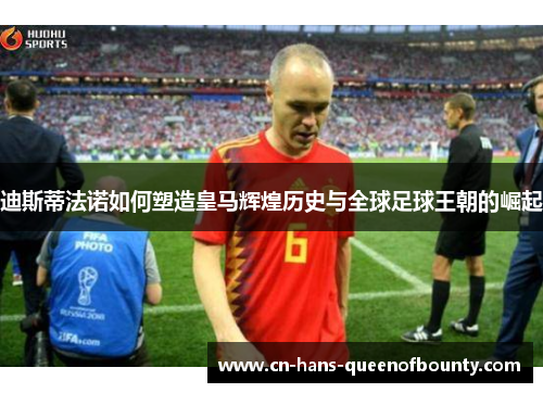 迪斯蒂法诺如何塑造皇马辉煌历史与全球足球王朝的崛起