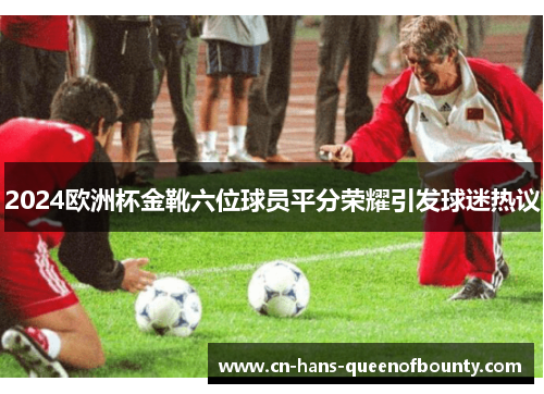 2024欧洲杯金靴六位球员平分荣耀引发球迷热议