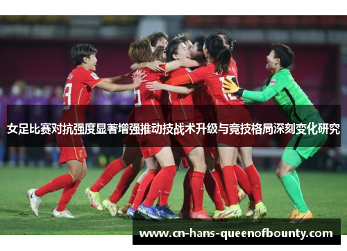 女足比赛对抗强度显著增强推动技战术升级与竞技格局深刻变化研究 女足比赛对抗强度显著增强推动技战术升级与竞技格局深刻变化研究