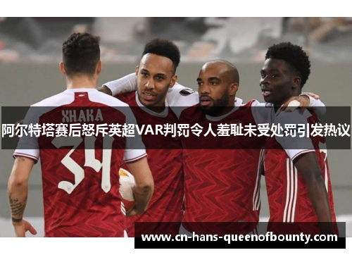 阿尔特塔赛后怒斥英超VAR判罚令人羞耻未受处罚引发热议